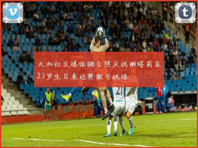 大加社交媒体晒合照庆祝娜塔莉亚23岁生日表达骄傲与祝福