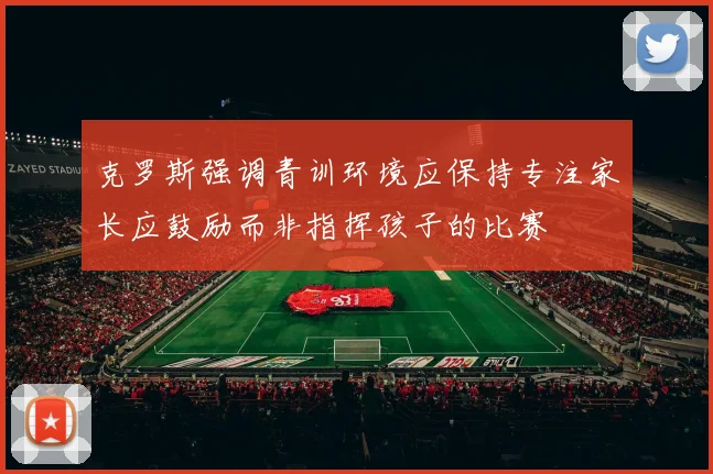 克罗斯强调青训环境应保持专注家长应鼓励而非指挥孩子的比赛