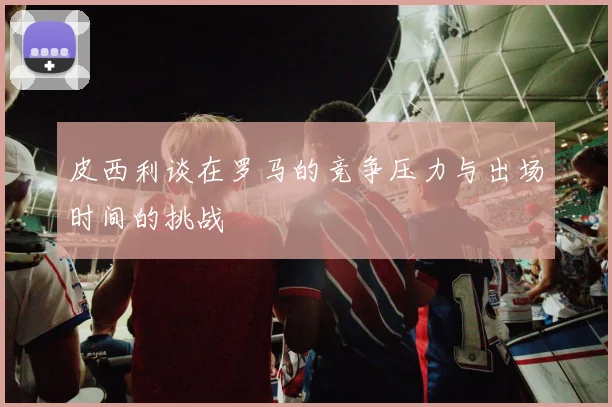 皮西利谈在罗马的竞争压力与出场时间的挑战