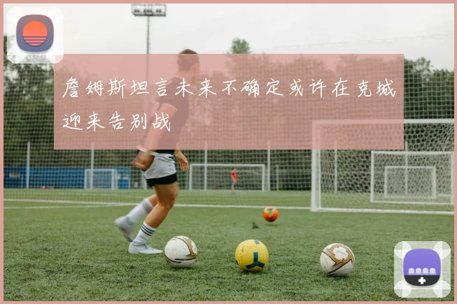 詹姆斯坦言未来不确定或许在克城迎来告别战