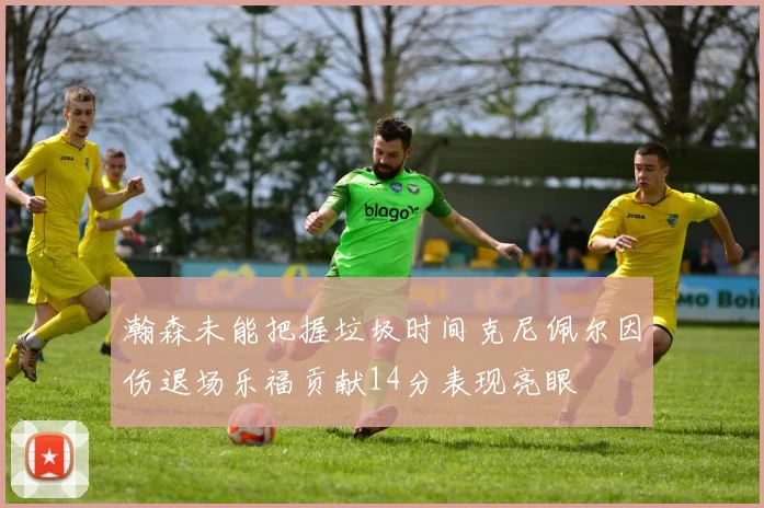 瀚森未能把握垃圾时间克尼佩尔因伤退场乐福贡献14分表现亮眼