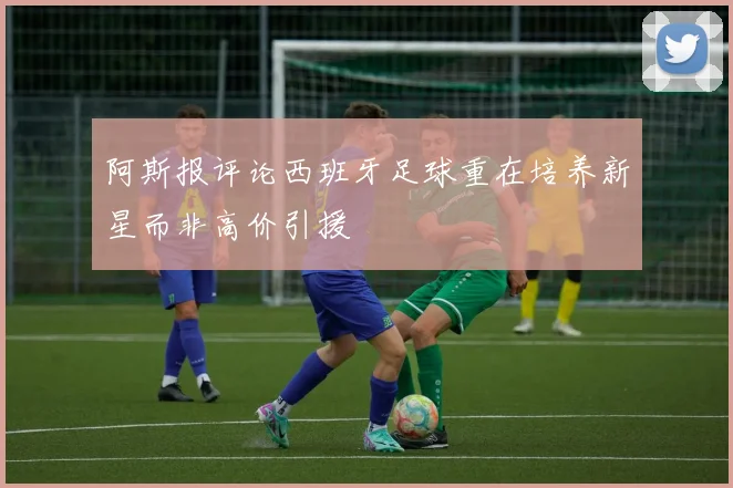 阿斯报评论西班牙足球重在培养新星而非高价引援