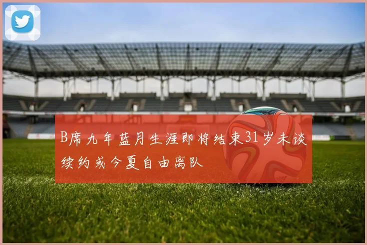 B席九年蓝月生涯即将结束31岁未谈续约或今夏自由离队