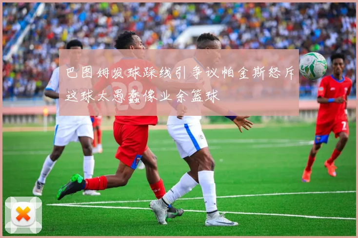巴图姆发球踩线引争议帕金斯怒斥这球太愚蠢像业余篮球