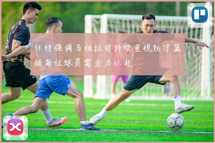 怀特强调马祖拉将持续重视防守篮板每位球员需全力以赴