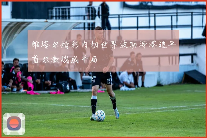 维塔尔精彩内切世界波助海港追平首尔激战成平局