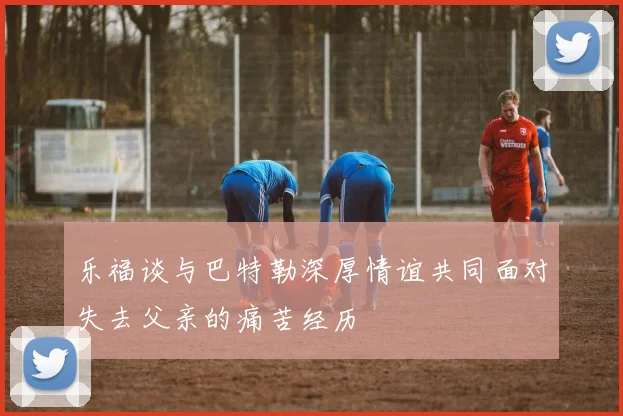 乐福谈与巴特勒深厚情谊共同面对失去父亲的痛苦经历