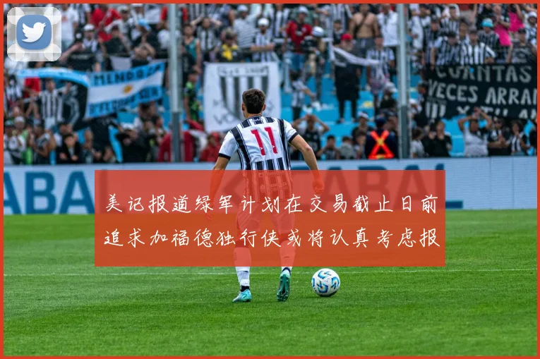 美记报道绿军计划在交易截止日前追求加福德独行侠或将认真考虑报价