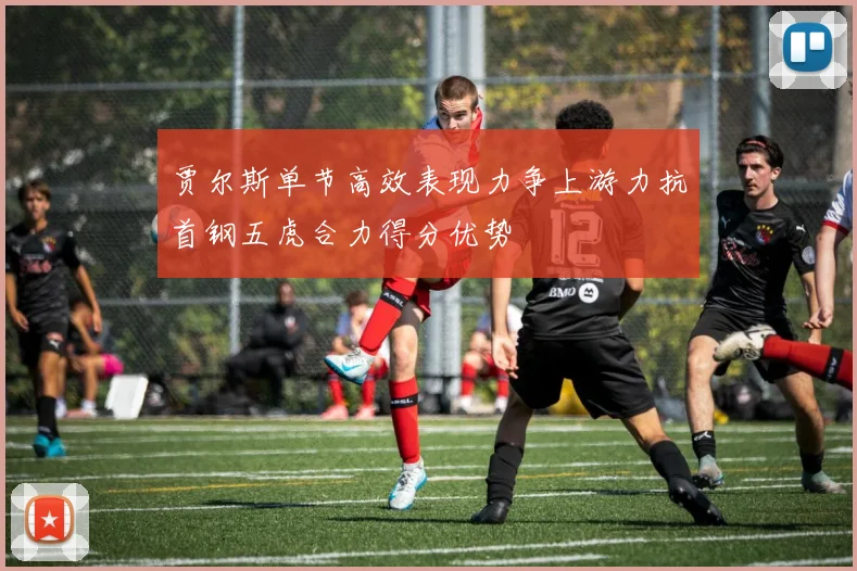 贾尔斯单节高效表现力争上游力抗首钢五虎合力得分优势