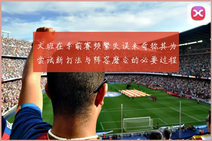 文班在季前赛频繁失误米奇称其为尝试新打法与阵容磨合的必要过程