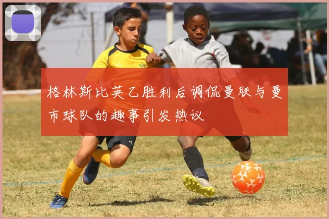 格林斯比英乙胜利后调侃曼联与曼市球队的趣事引发热议