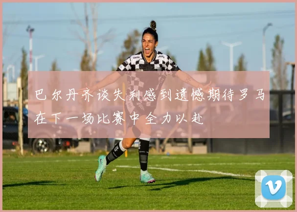 巴尔丹齐谈失利感到遗憾期待罗马在下一场比赛中全力以赴