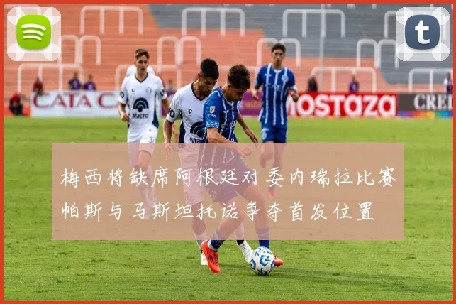 梅西将缺席阿根廷对委内瑞拉比赛帕斯与马斯坦托诺争夺首发位置