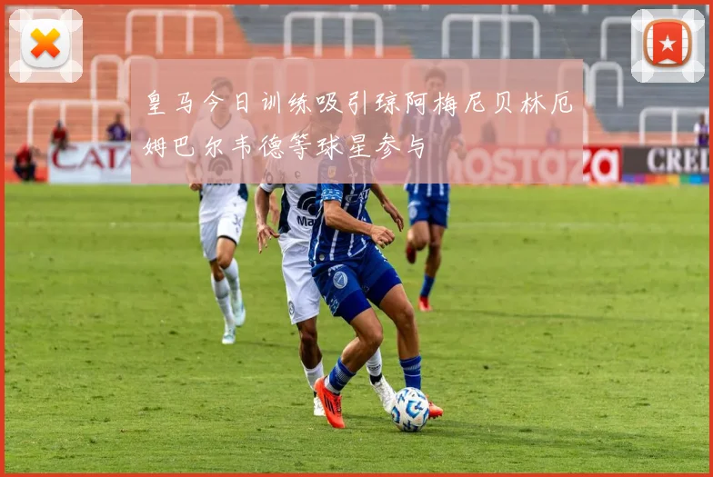 皇马今日训练吸引琼阿梅尼贝林厄姆巴尔韦德等球星参与
