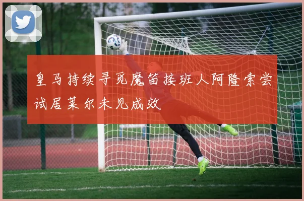 皇马持续寻觅魔笛接班人阿隆索尝试居莱尔未见成效