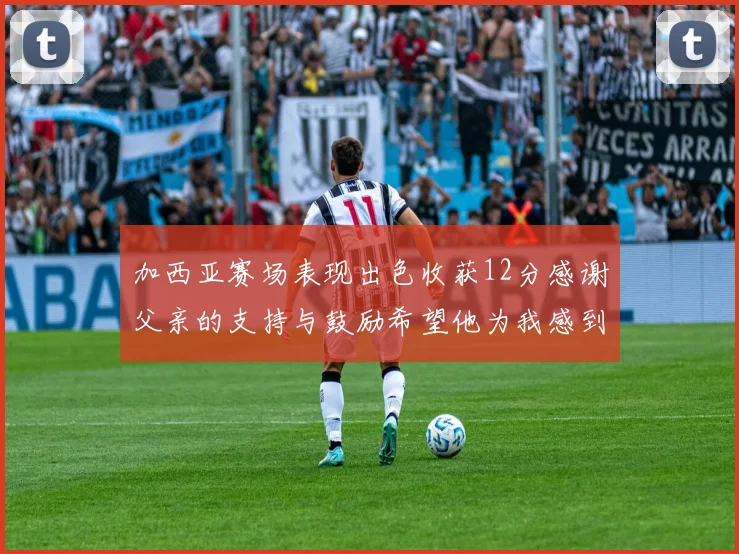 加西亚赛场表现出色收获12分感谢父亲的支持与鼓励希望他为我感到骄傲