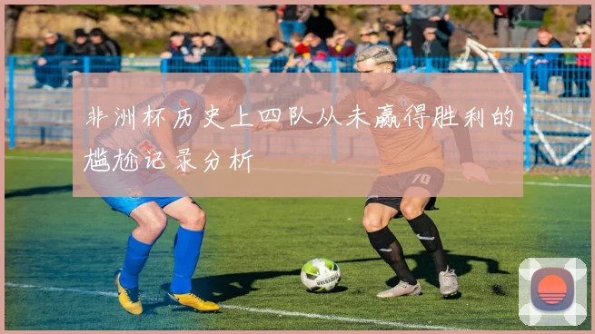 非洲杯历史上四队从未赢得胜利的尴尬记录分析